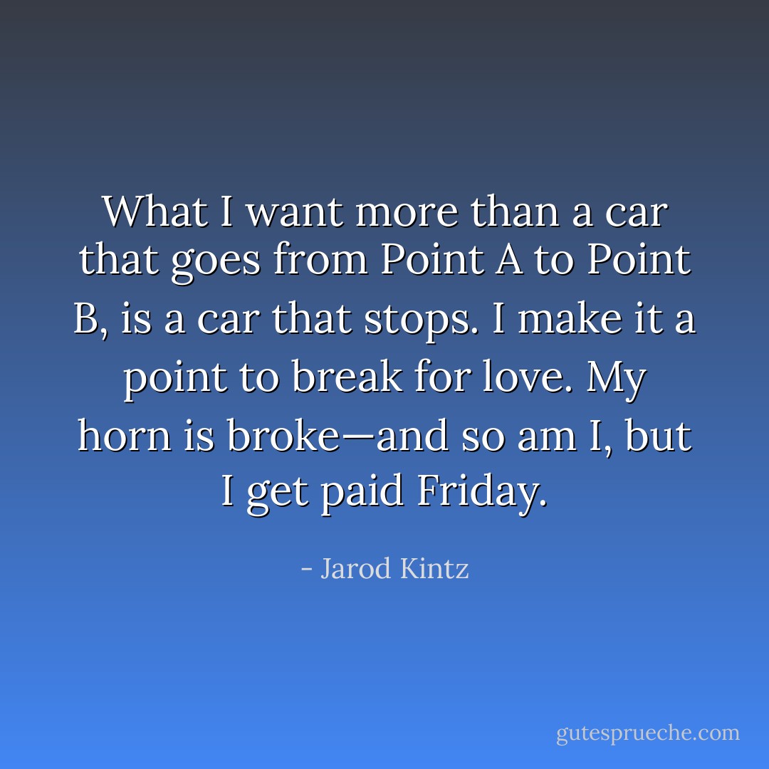 What I want more than a car that goes from Point A to Point B, is a car that stops. I make it a point to break for love. My horn is broke—and so am I, but I get paid Friday. - Jarod Kintz