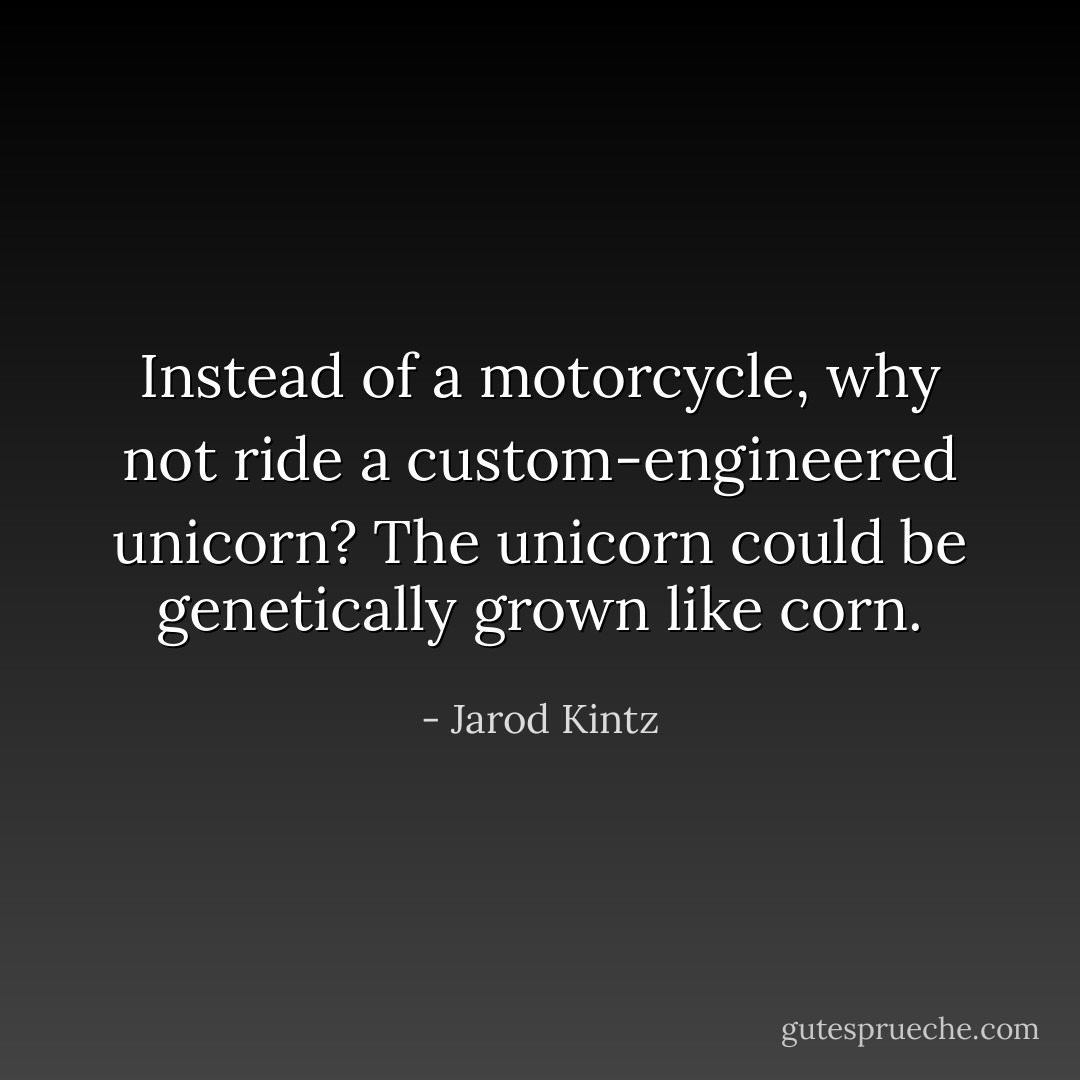 Instead of a motorcycle, why not ride a custom-engineered unicorn? The unicorn could be genetically grown like corn. - Jarod Kintz