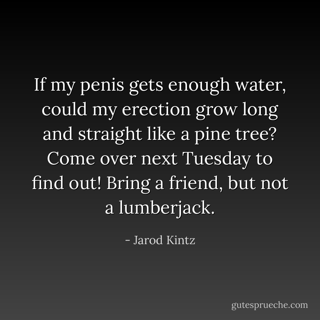 If my penis gets enough water, could my erection grow long and straight like a pine tree? Come over next Tuesday to find out! Bring a friend, but not a lumberjack. - Jarod Kintz