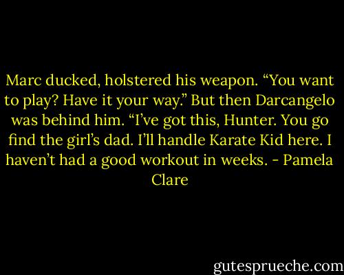 Marc ducked, holstered his weapon. “You want to play? Have it your way.” But then Darcangelo was behind him. “I’ve got this, Hunter. You go find the girl’s dad. I’ll handle Karate Kid here. I haven’t had a good workout in weeks. - Pamela Clare