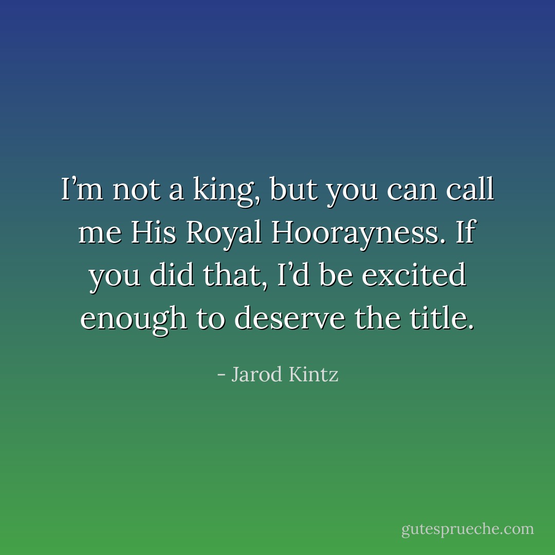 I’m not a king, but you can call me His Royal Hoorayness. If you did that, I’d be excited enough to deserve the title. - Jarod Kintz