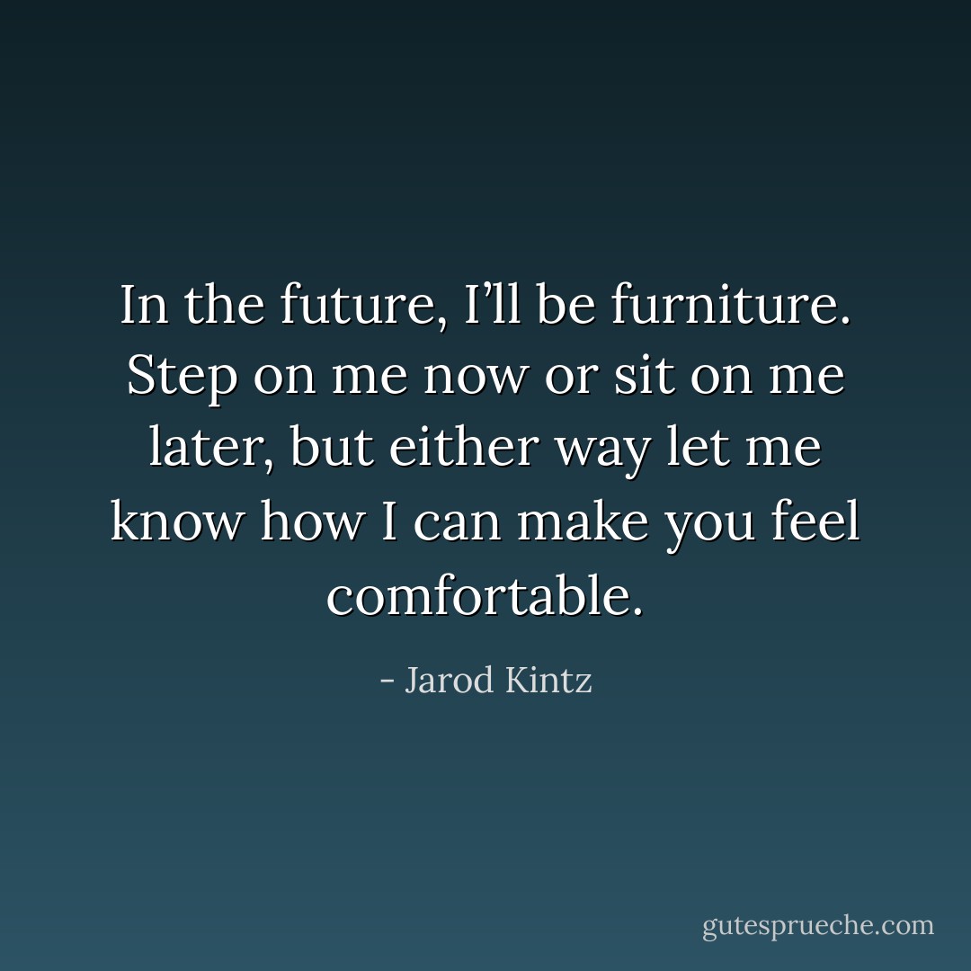 In the future, I’ll be furniture. Step on me now or sit on me later, but either way let me know how I can make you feel comfortable. - Jarod Kintz