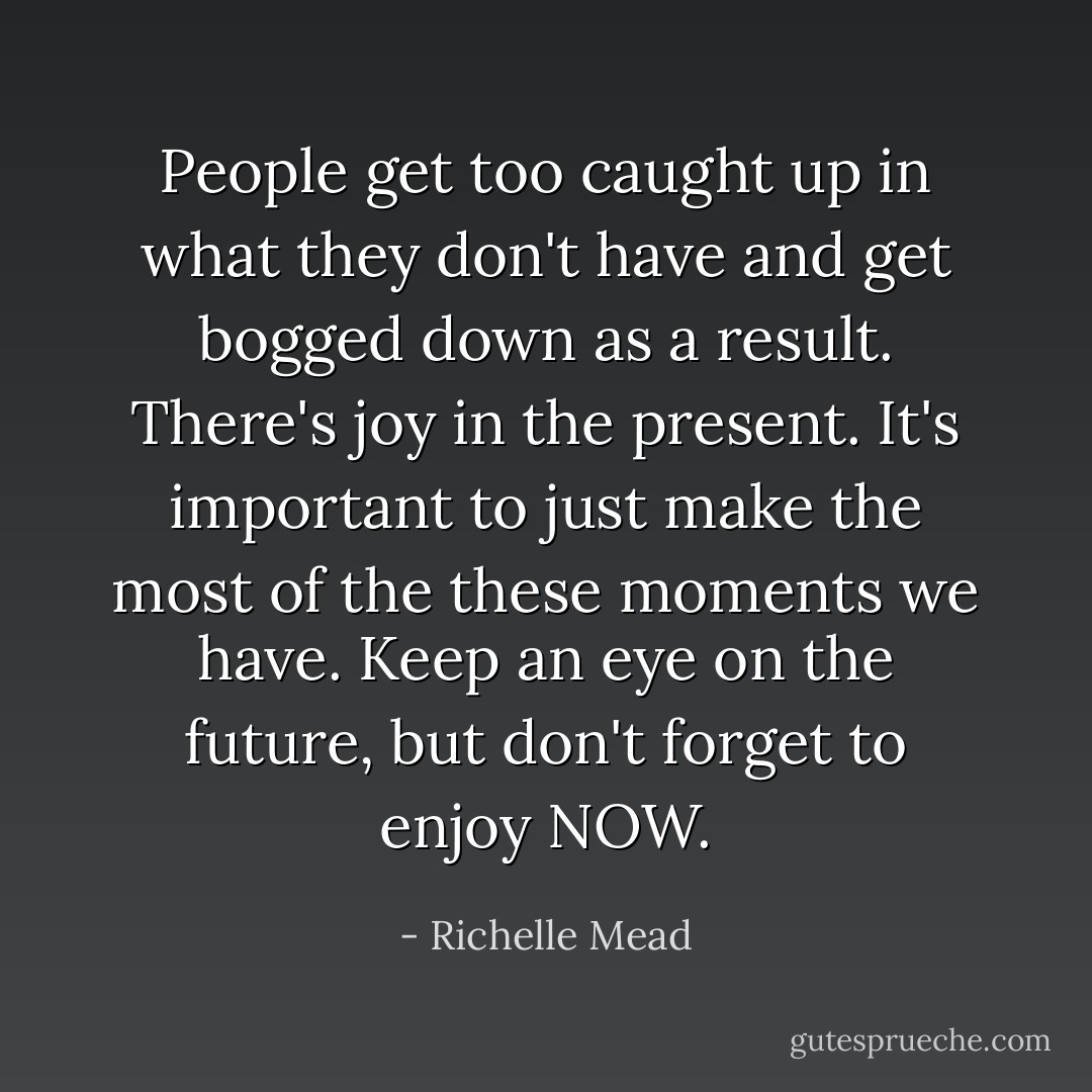 People get too caught up in what they don't have and get bogged down as a result. There's joy in the present. It's important to just make the most of the these moments we have. Keep an eye on the future, but don't forget to enjoy NOW. - Richelle Mead