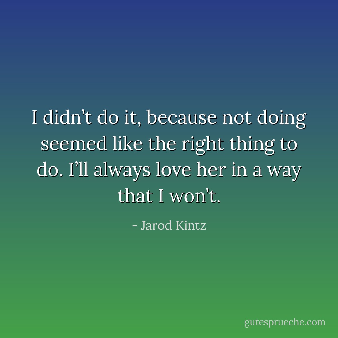 I didn’t do it, because not doing seemed like the right thing to do. I’ll always love her in a way that I won’t. - Jarod Kintz