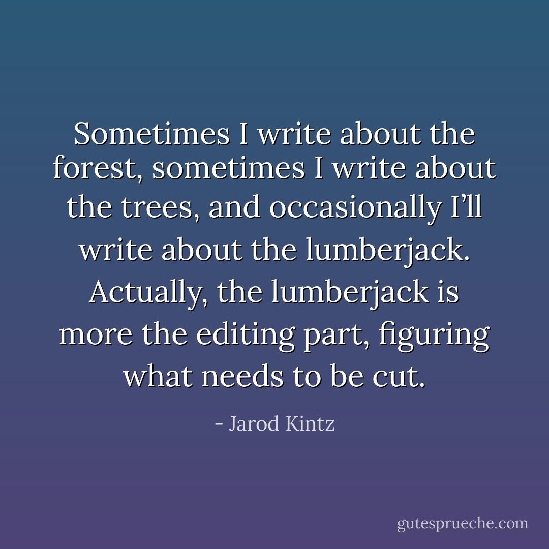 Sometimes I write about the forest, sometimes I write about the trees, and occasionally I’ll write about the lumberjack. Actually, the lumberjack is more the editing part, figuring what needs to be cut. - Jarod Kintz
