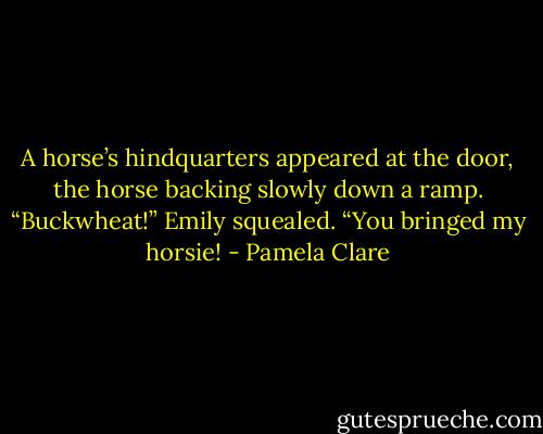A horse’s hindquarters appeared at the door, the horse backing slowly down a ramp. “Buckwheat!” Emily squealed. “You bringed my horsie! - Pamela Clare