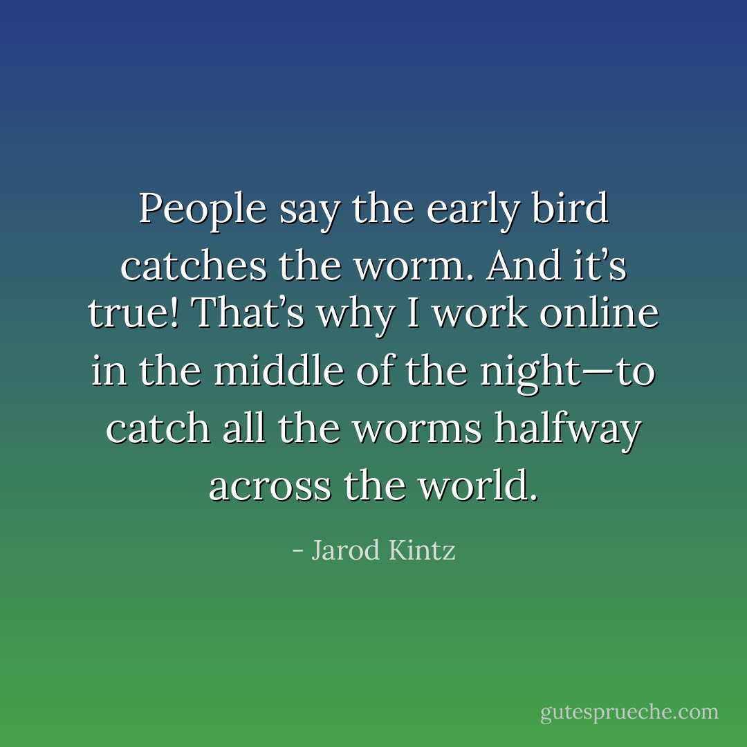 People say the early bird catches the worm. And it’s true! That’s why I work online in the middle of the night—to catch all the worms halfway across the world. - Jarod Kintz