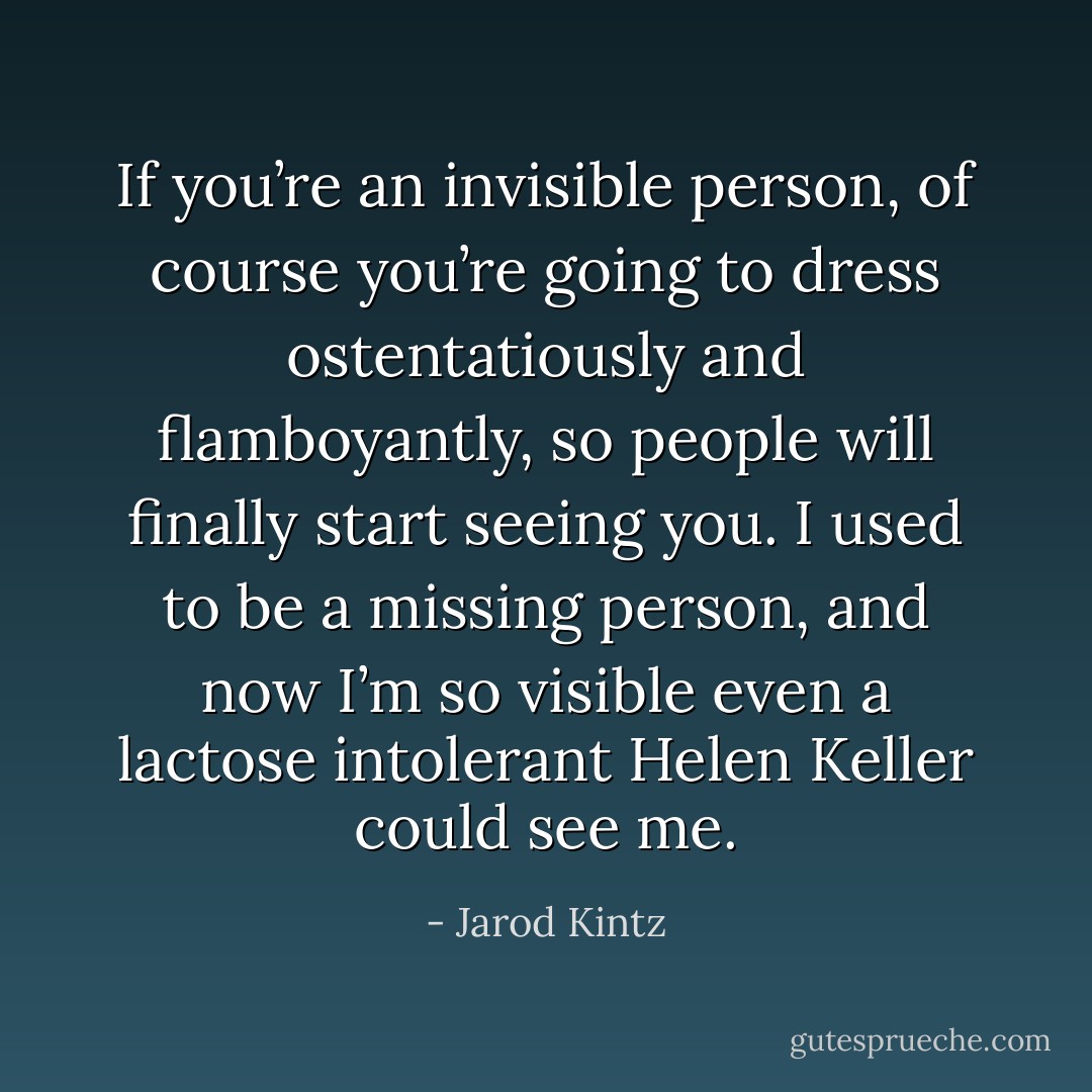 If you’re an invisible person, of course you’re going to dress ostentatiously and flamboyantly, so people will finally start seeing you. I used to be a missing person, and now I’m so visible even a lactose intolerant Helen Keller could see me. - Jarod Kintz