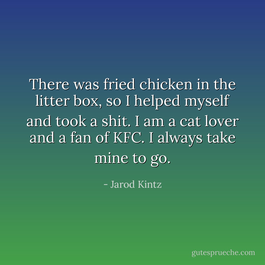 There was fried chicken in the litter box, so I helped myself and took a shit. I am a cat lover and a fan of KFC. I always take mine to go. - Jarod Kintz