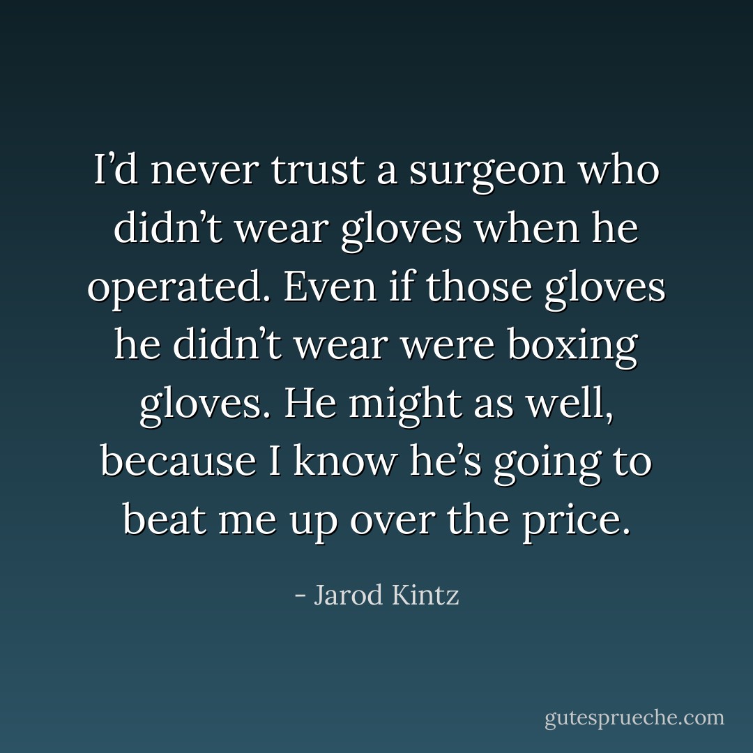 I’d never trust a surgeon who didn’t wear gloves when he operated. Even if those gloves he didn’t wear were boxing gloves. He might as well, because I know he’s going to beat me up over the price. - Jarod Kintz