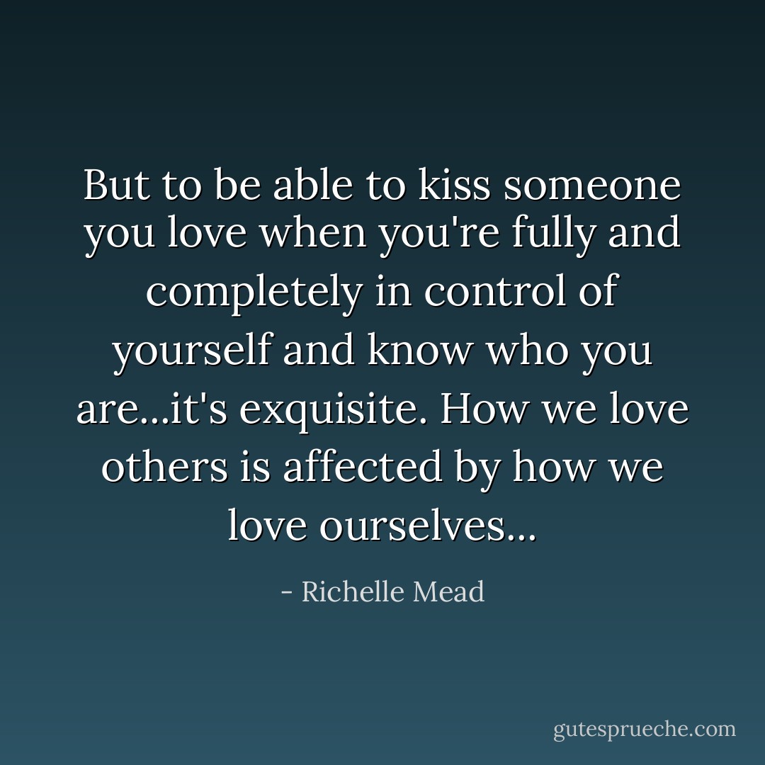 But to be able to kiss someone you love when you're fully and completely in control of yourself and know who you are...it's exquisite. How we love others is affected by how we love ourselves... - Richelle Mead