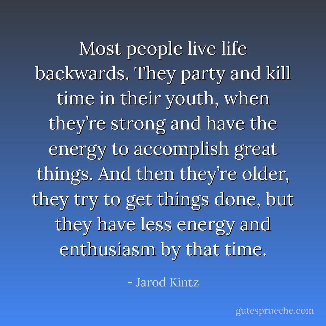 Most people live life backwards. They party and kill time in their youth, when they’re strong and have the energy to accomplish great things. And then they’re older, they try to get things done, but they have less energy and enthusiasm by that time. - Jarod Kintz