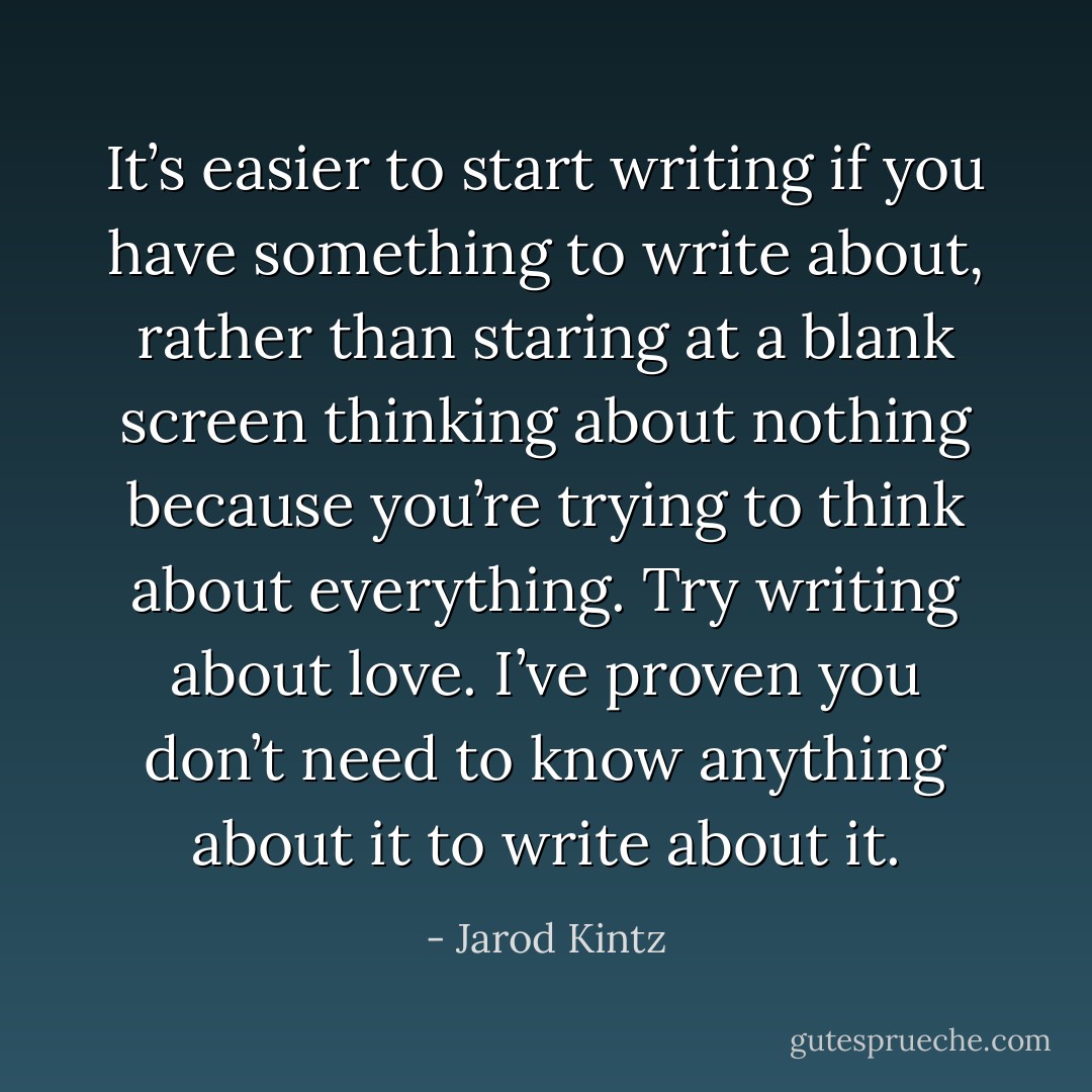 It’s easier to start writing if you have something to write about, rather than staring at a blank screen thinking about nothing because you’re trying to think about everything. Try writing about love. I’ve proven you don’t need to know anything about it to write about it. - Jarod Kintz