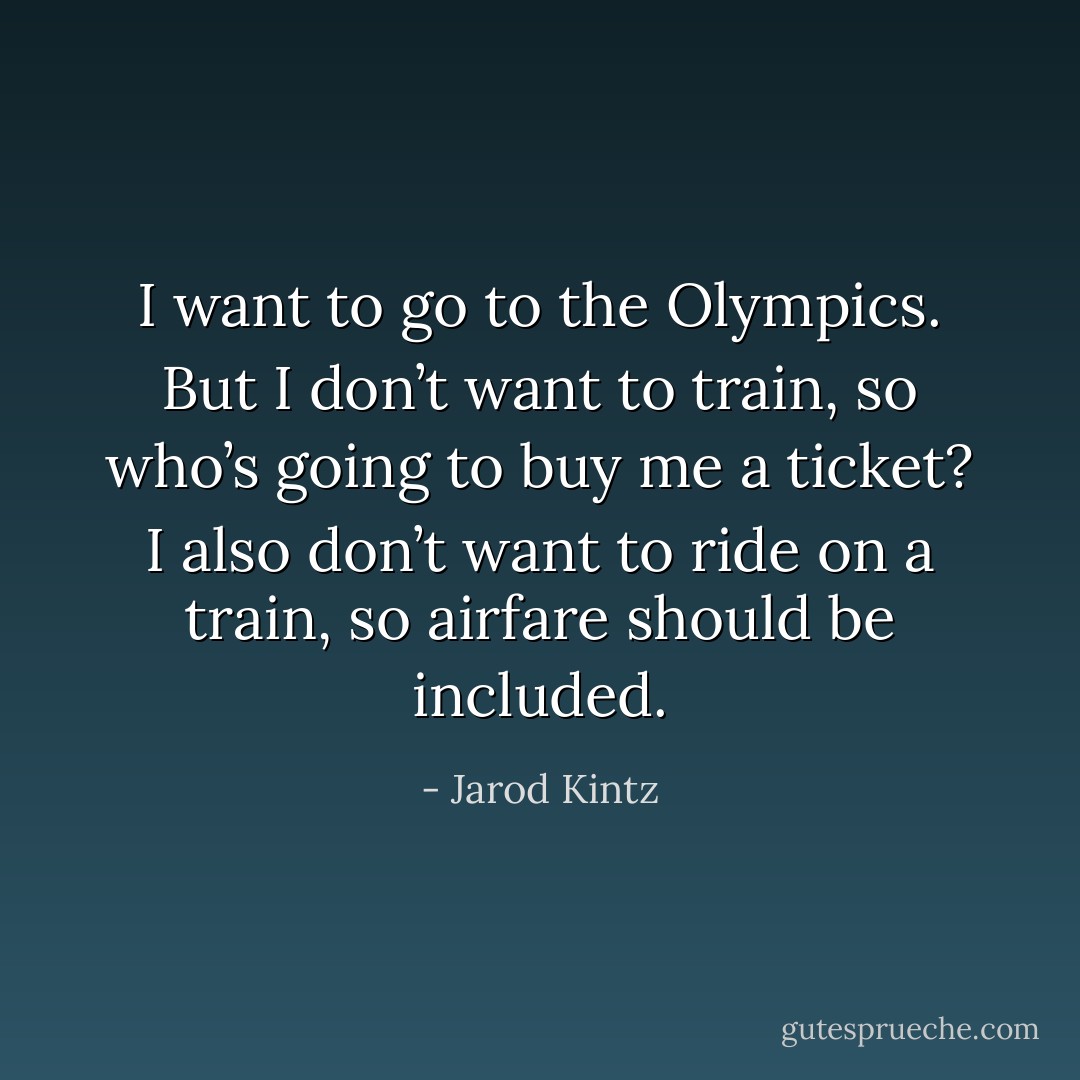 I want to go to the Olympics. But I don’t want to train, so who’s going to buy me a ticket? I also don’t want to ride on a train, so airfare should be included. - Jarod Kintz