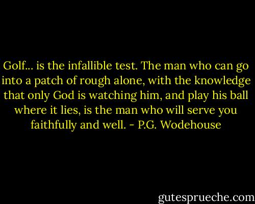 Golf... is the infallible test. The man who can go into a patch of rough alone, with the knowledge that only God is watching him, and play his ball where it lies, is the man who will serve you faithfully and well. - P.G. Wodehouse