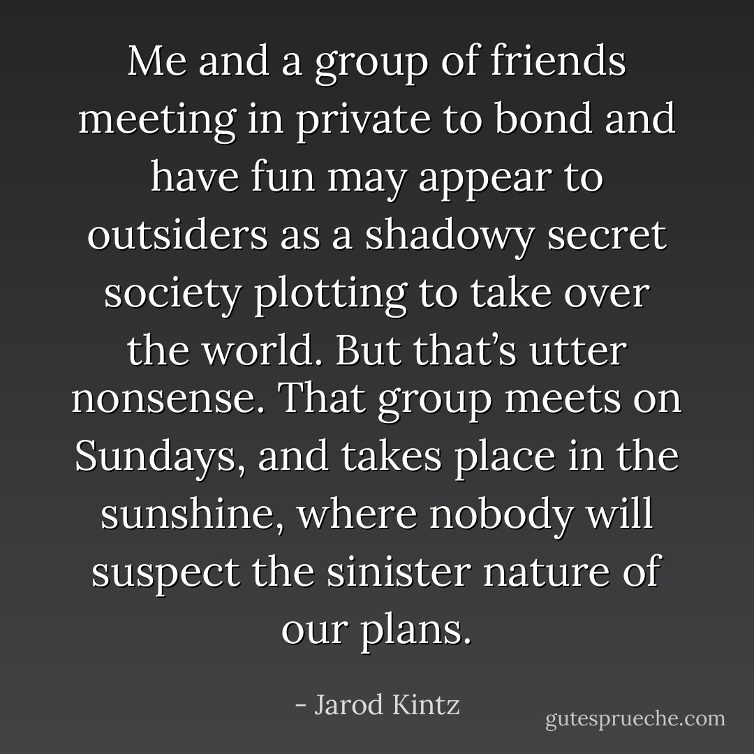 Me and a group of friends meeting in private to bond and have fun may appear to outsiders as a shadowy secret society plotting to take over the world. But that’s utter nonsense. That group meets on Sundays, and takes place in the sunshine, where nobody will suspect the sinister nature of our plans. - Jarod Kintz