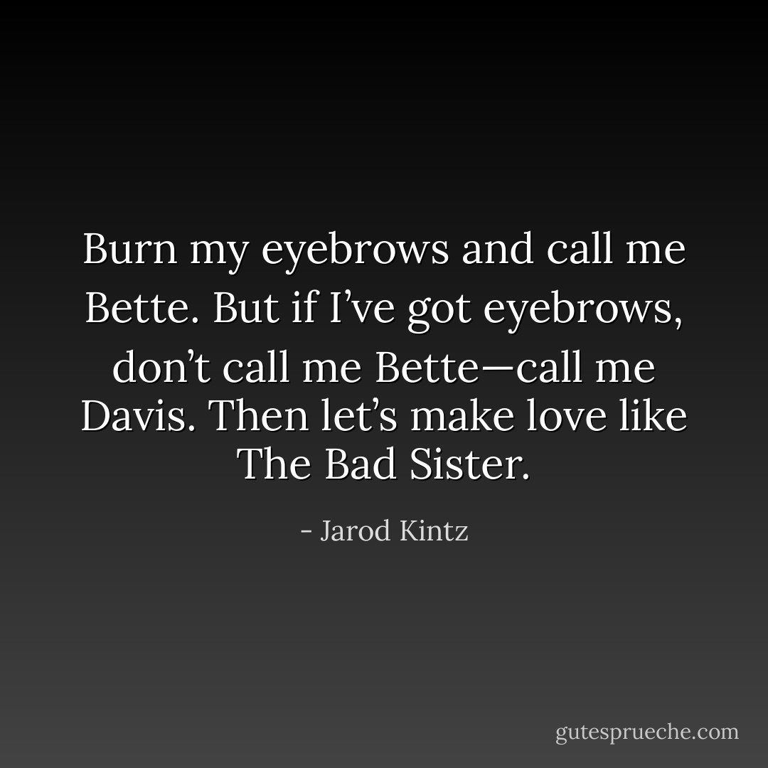 Burn my eyebrows and call me Bette. But if I’ve got eyebrows, don’t call me Bette—call me Davis. Then let’s make love like The Bad Sister. - Jarod Kintz