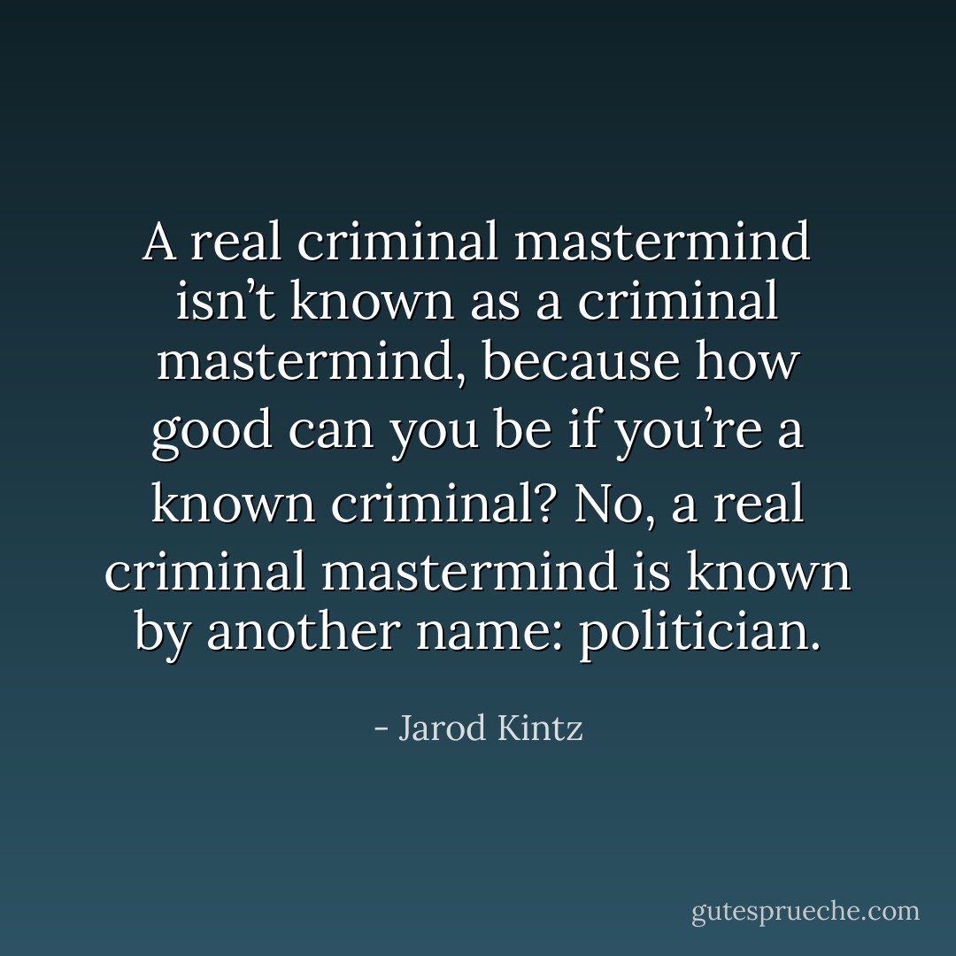 A real criminal mastermind isn’t known as a criminal mastermind, because how good can you be if you’re a known criminal? No, a real criminal mastermind is known by another name: politician. - Jarod Kintz