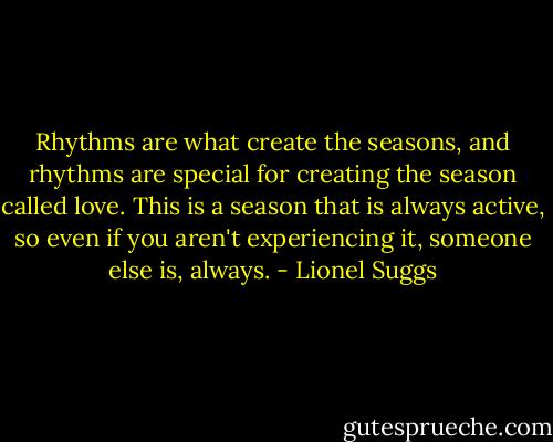 Rhythms are what create the seasons, and rhythms are special for creating the season called love. This is a season that is always active, so even if you aren't experiencing it, someone else is, always. - Lionel Suggs