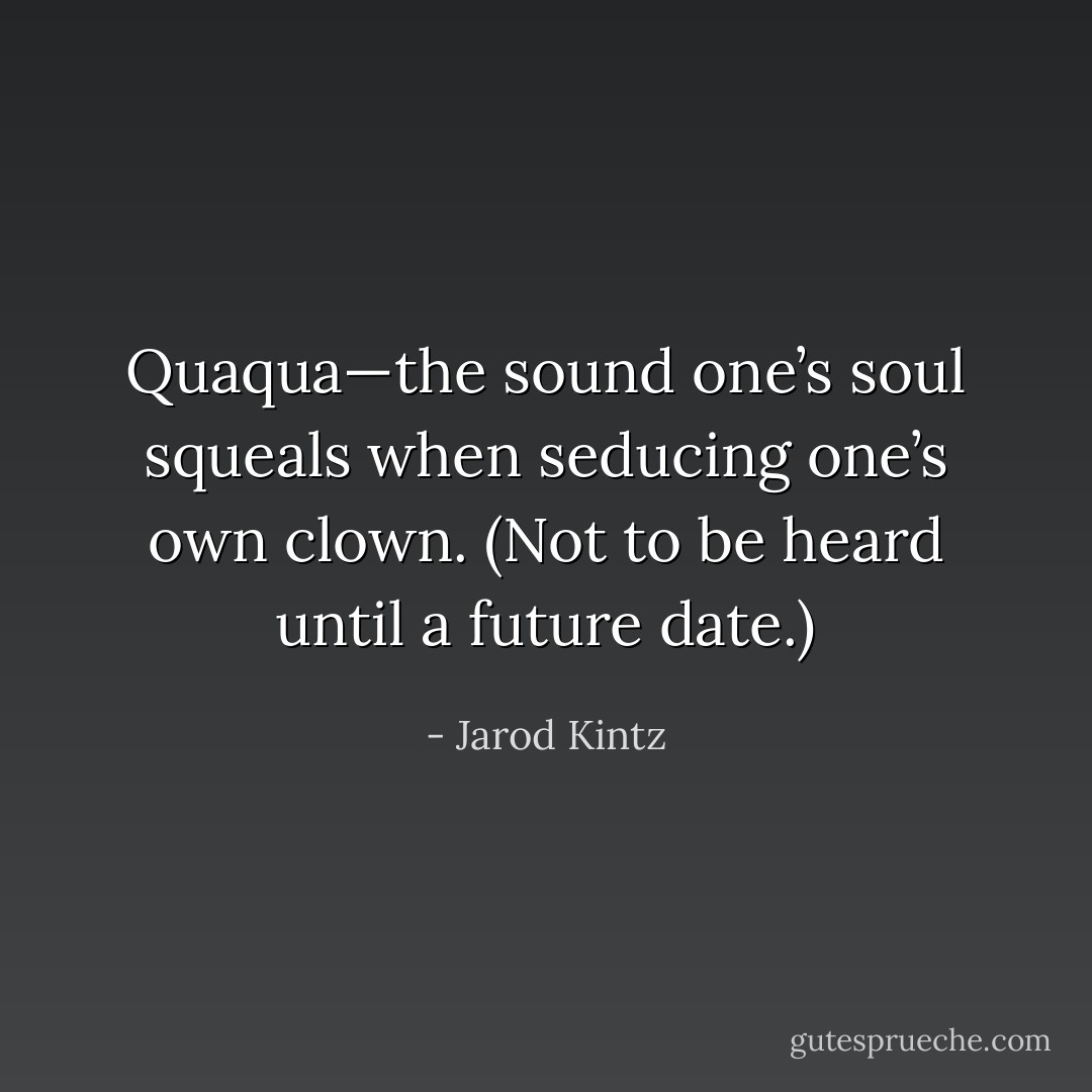 Quaqua—the sound one’s soul squeals when seducing one’s own clown. (Not to be heard until a future date.) - Jarod Kintz