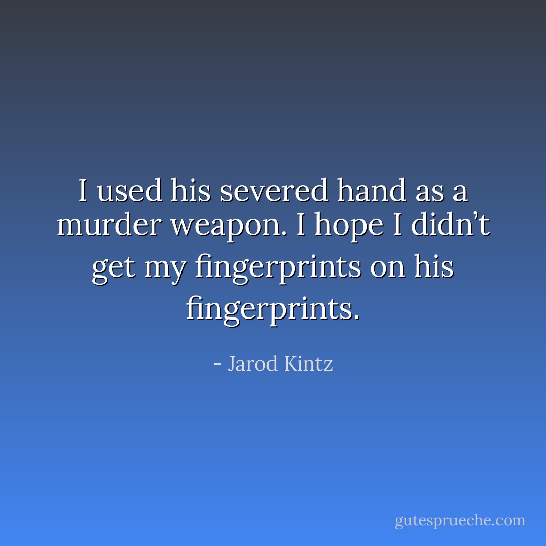 I used his severed hand as a murder weapon. I hope I didn’t get my fingerprints on his fingerprints. - Jarod Kintz