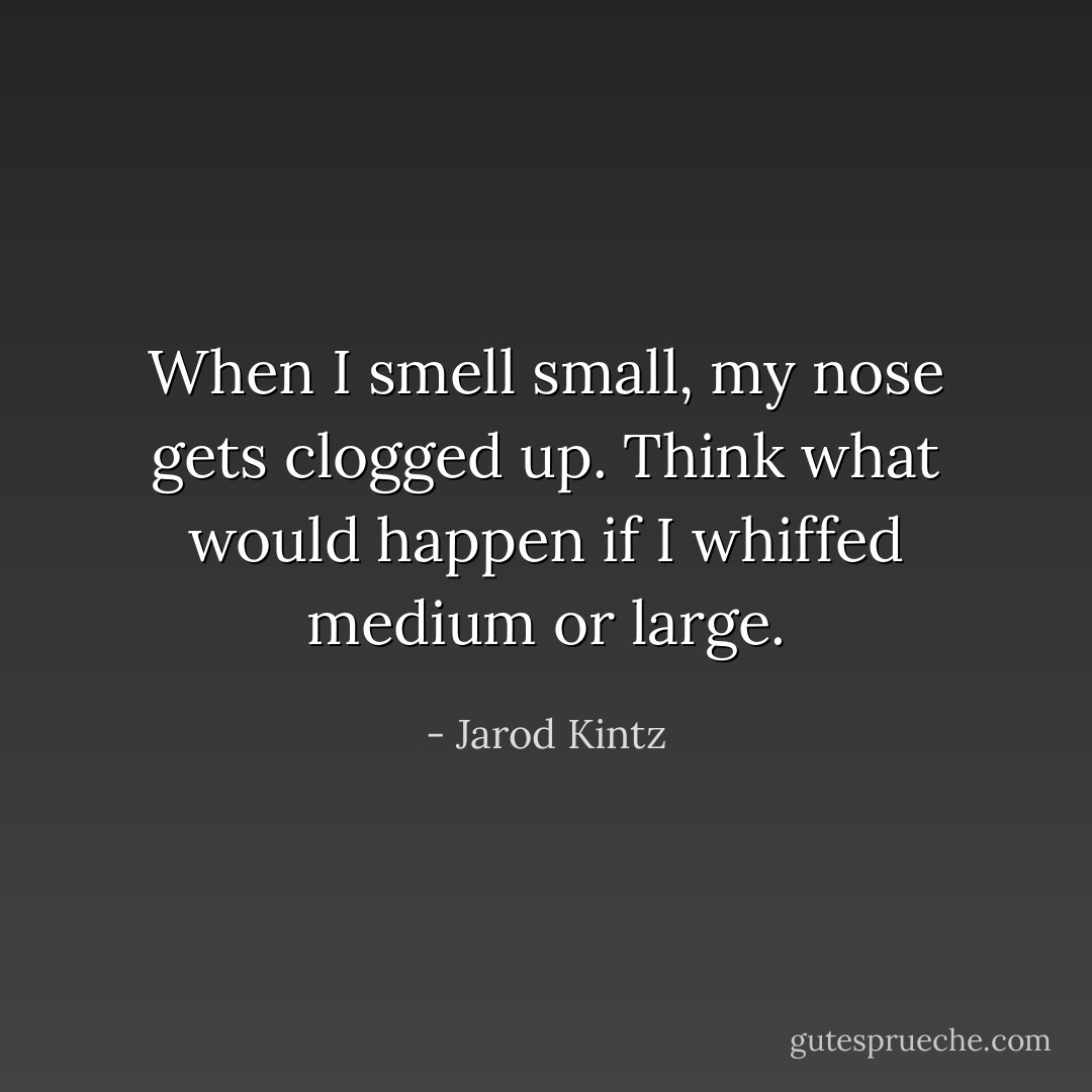 When I smell small, my nose gets clogged up. Think what would happen if I whiffed medium or large. - Jarod Kintz