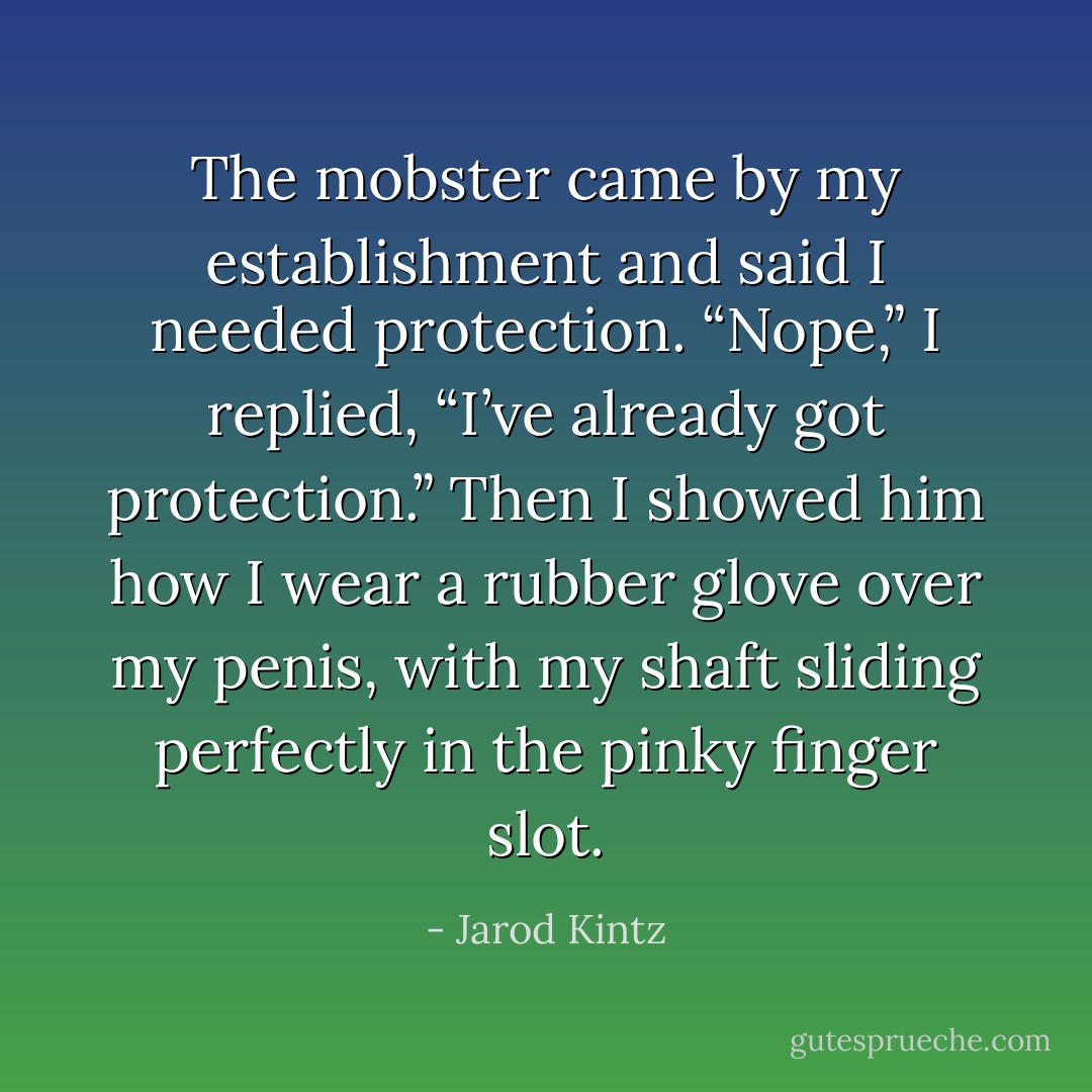 The mobster came by my establishment and said I needed protection. “Nope,” I replied, “I’ve already got protection.” Then I showed him how I wear a rubber glove over my penis, with my shaft sliding perfectly in the pinky finger slot. - Jarod Kintz