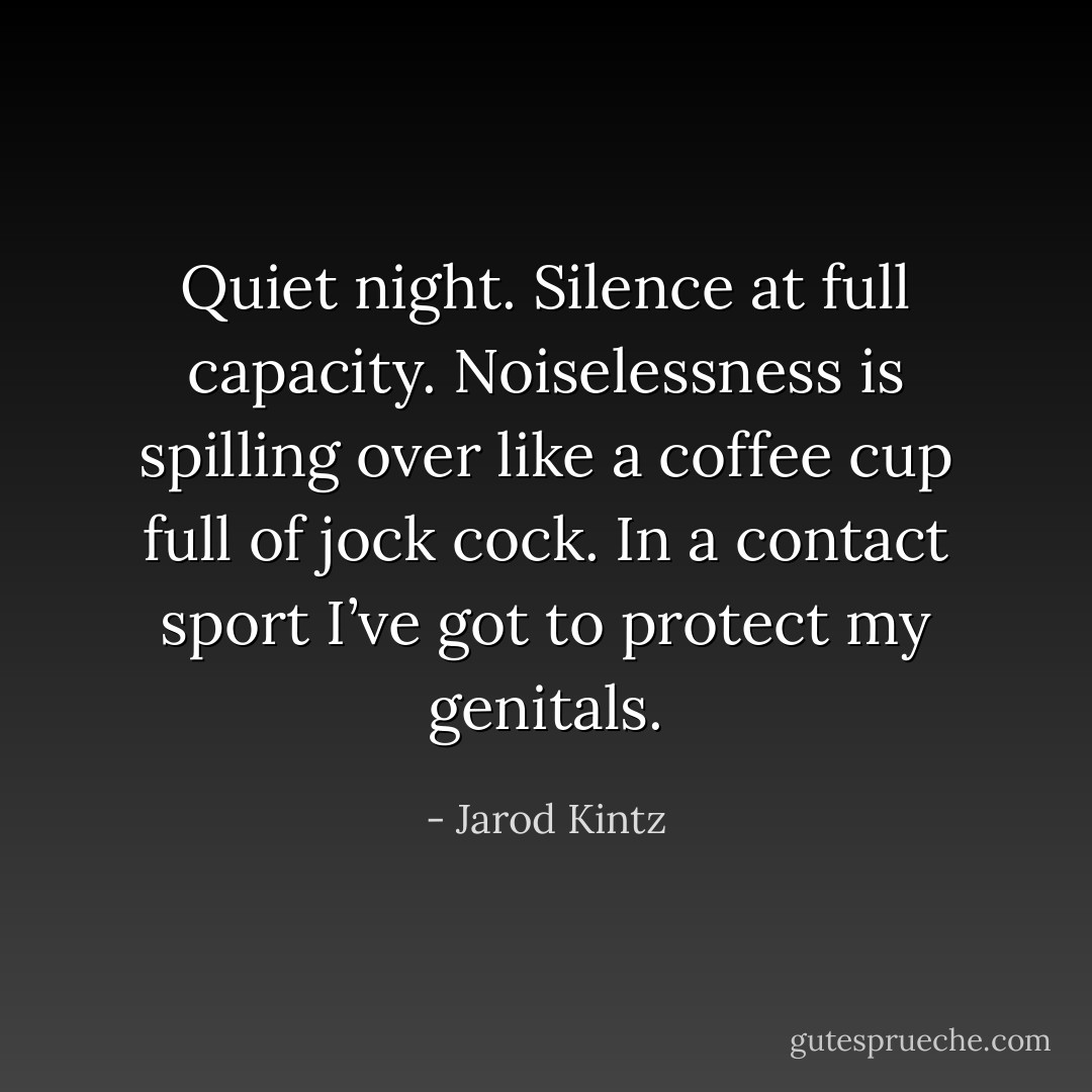 Quiet night. Silence at full capacity. Noiselessness is spilling over like a coffee cup full of jock cock. In a contact sport I’ve got to protect my genitals. - Jarod Kintz
