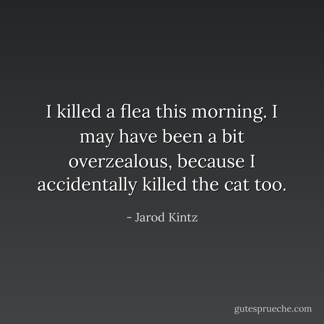 I killed a flea this morning. I may have been a bit overzealous, because I accidentally killed the cat too. - Jarod Kintz