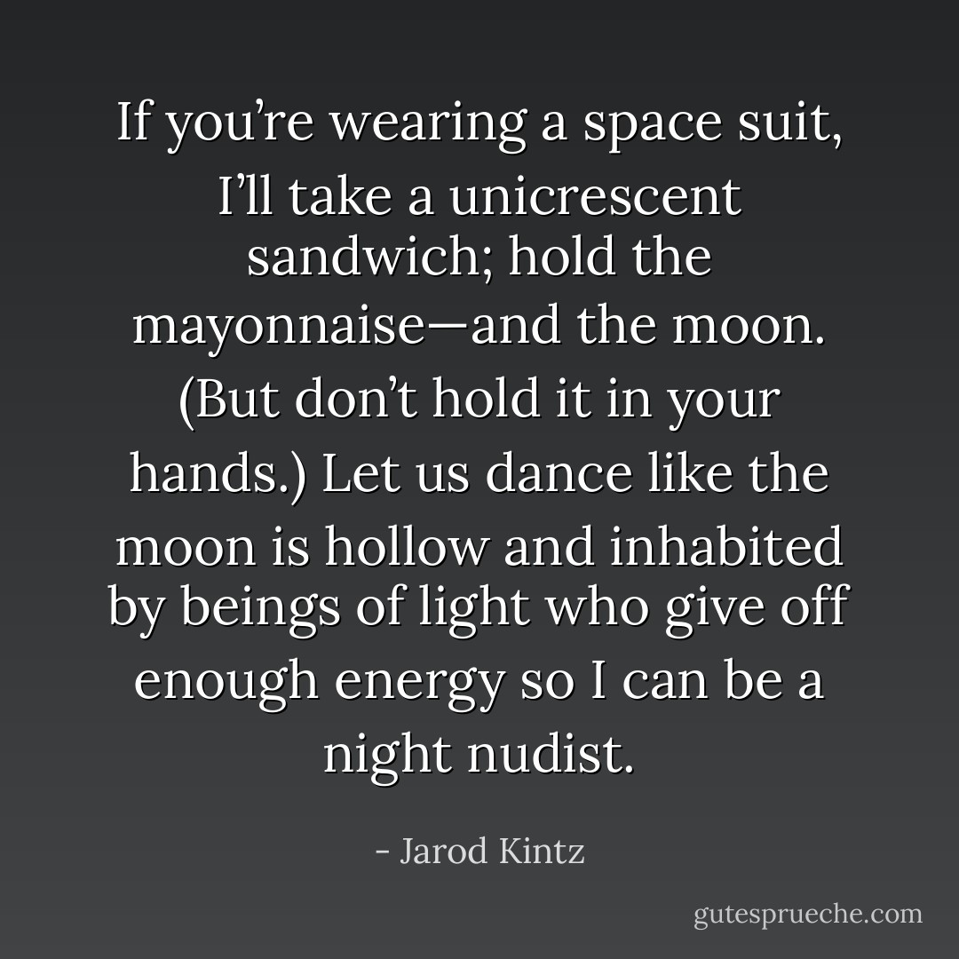 If you’re wearing a space suit, I’ll take a unicrescent sandwich; hold the mayonnaise—and the moon. (But don’t hold it in your hands.) Let us dance like the moon is hollow and inhabited by beings of light who give off enough energy so I can be a night nudist. - Jarod Kintz