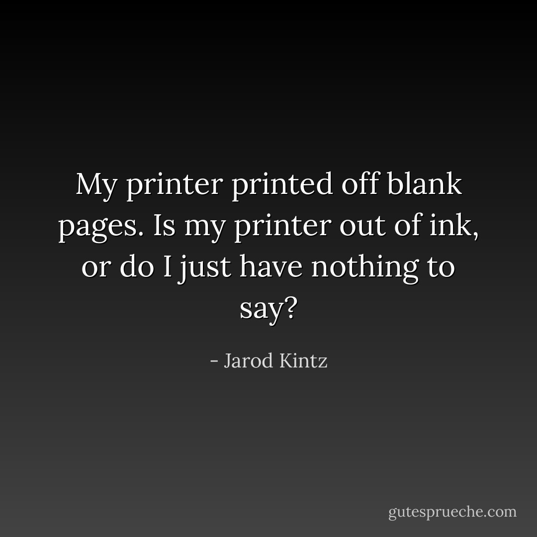 My printer printed off blank pages. Is my printer out of ink, or do I just have nothing to say? - Jarod Kintz