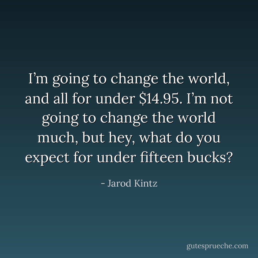 I’m going to change the world, and all for under $14.95. I’m not going to change the world much, but hey, what do you expect for under fifteen bucks? - Jarod Kintz