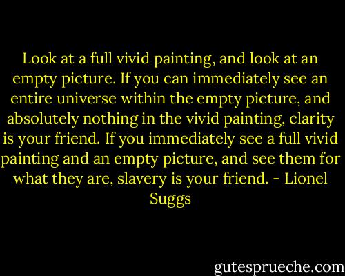 Look at a full vivid painting, and look at an empty picture. If you can immediately see an entire universe within the empty picture, and absolutely nothing in the vivid painting, clarity is your friend. If you immediately see a full vivid painting and an empty picture, and see them for what they are, slavery is your friend. - Lionel Suggs