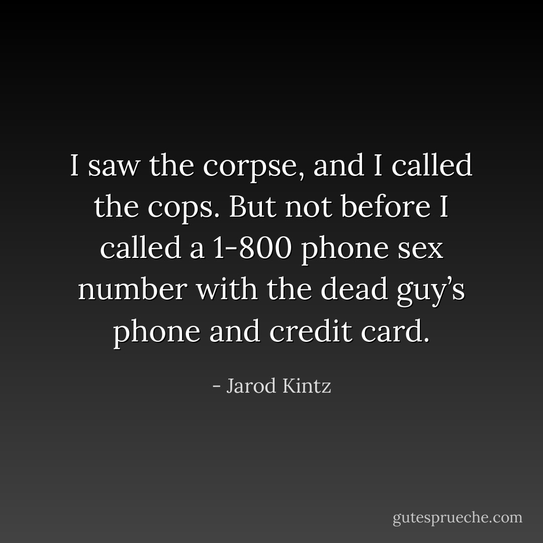 I saw the corpse, and I called the cops. But not before I called a 1-800 phone sex number with the dead guy’s phone and credit card. - Jarod Kintz