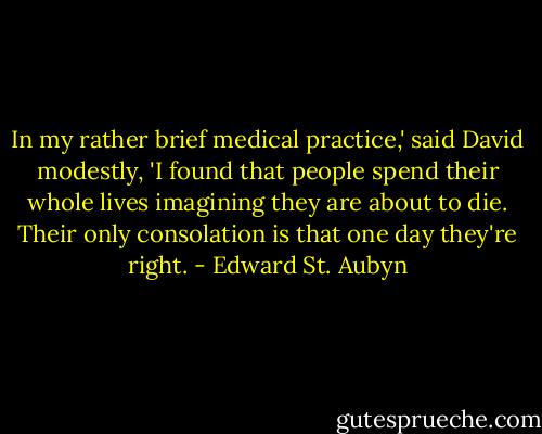 In my rather brief medical practice,' said David modestly, 'I found that people spend their whole lives imagining they are about to die. Their only consolation is that one day they're right. - Edward St. Aubyn