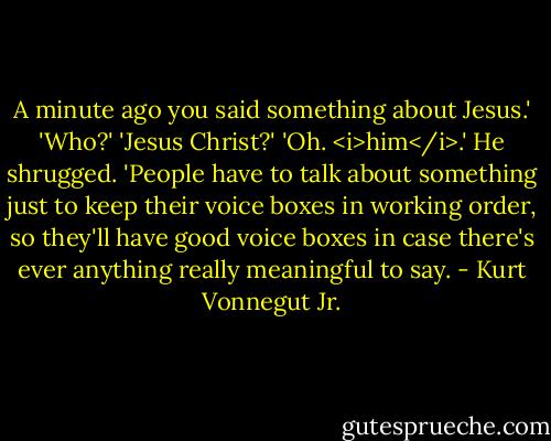 A minute ago you said something about Jesus.'<br />'Who?'<br />'Jesus Christ?'<br />'Oh. <i>him</i>.' He shrugged.<br />'People have to talk about something just to keep their voice boxes in working order, so they'll have good voice boxes in case there's ever anything really meaningful to say. - Kurt Vonnegut Jr.