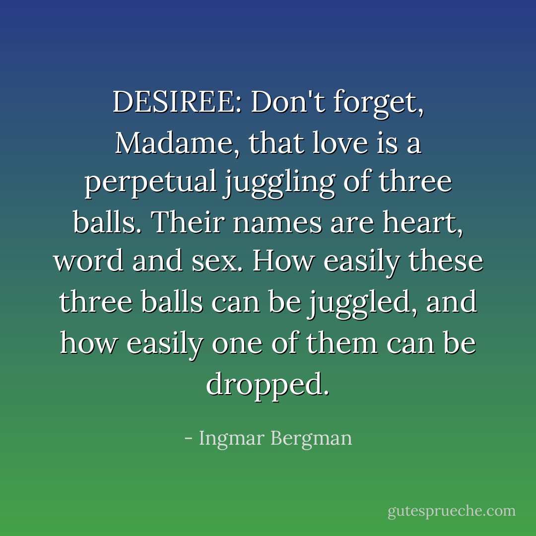 DESIREE: Don't forget, Madame, that love is a perpetual juggling of three balls. Their names are heart, word and sex. How easily these three balls can be juggled, and how easily one of them can be dropped. - Ingmar Bergman