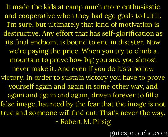 It made the kids at camp much more enthusiastic and cooperative when they had ego goals to fulfill, I'm sure, but ultimately that kind of motivation is destructive. Any effort that has self-glorification as its final endpoint is bound to end in disaster. Now we're paying the price. When you try to climb a mountain to prove how big you are, you almost never make it. And even if you do it's a hollow victory. In order to sustain victory you have to prove yourself again and again in some other way, and again and again and again, driven forever to fill a false image, haunted by the fear that the image is not true and someone will find out. That's never the way. - Robert M. Pirsig