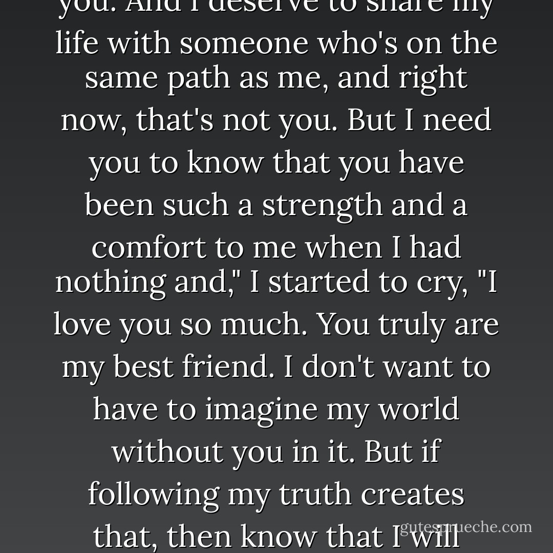 I realized that I don't want to try to change you in order to be with you. That's not fair to you. And I deserve to share my life with someone who's on the same path as me, and right now, that's not you. But I need you to know that you have been such a strength and a comfort to me when I had nothing and," I started to cry, "I love you so much. You truly are my best friend. I don't want to have to imagine my world without you in it. But if following my truth creates that, then know that I will always love you no matter what you choose to do with your life. - The Hippie