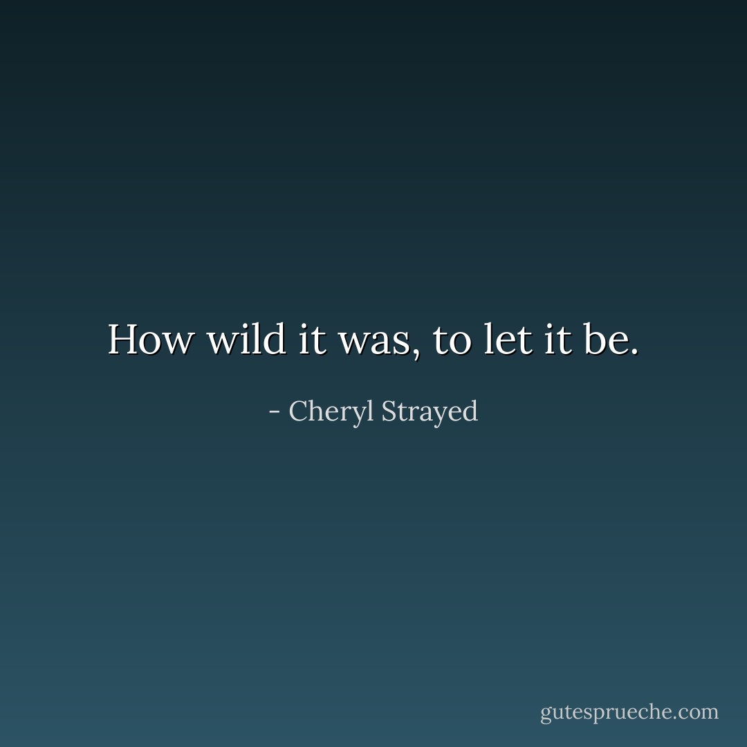 How wild it was, to let it be. - Cheryl Strayed