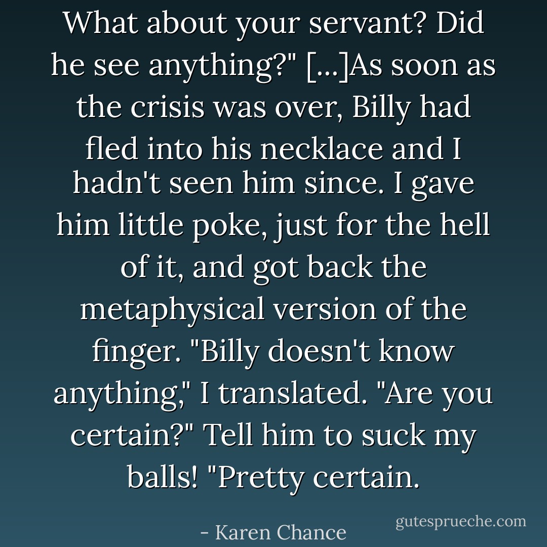 What about your servant? Did he see anything?"<br />[...]As soon as the crisis was over, Billy had fled into his necklace and I hadn't seen him since.<br />I gave him little poke, just for the hell of it, and got back the metaphysical version of the finger. "Billy doesn't know anything," I translated.<br />"Are you certain?"<br />Tell him to suck my balls!<br />"Pretty certain. - Karen Chance