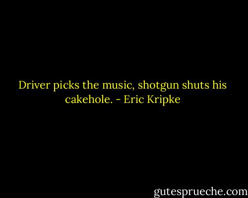 Driver picks the music, shotgun shuts his cakehole. - Eric Kripke
