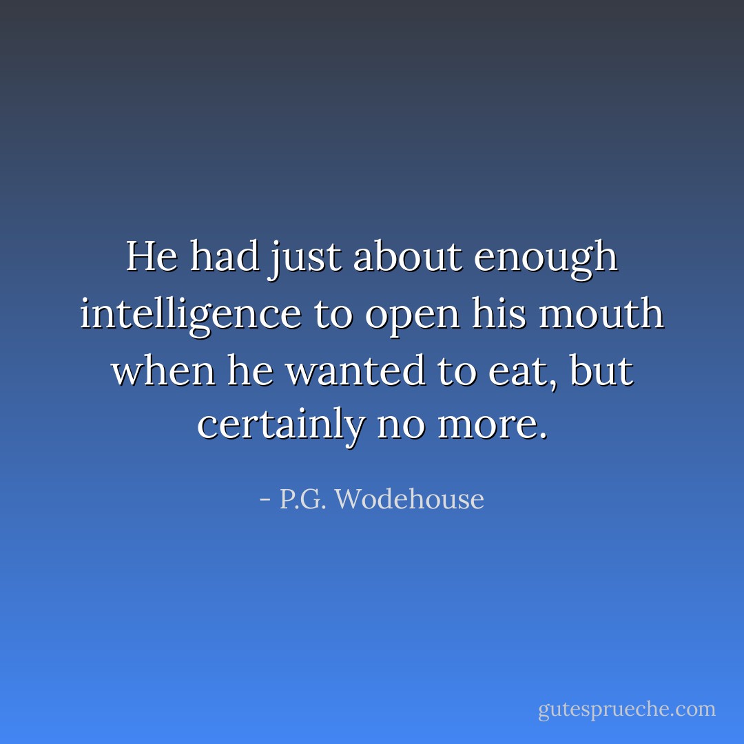 He had just about enough intelligence to open his mouth when he wanted to eat, but certainly no more. - P.G. Wodehouse