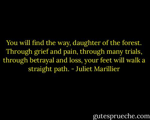 You will find the way, daughter of the forest. Through grief and pain, through many trials, through betrayal and loss, your feet will walk a straight path. - Juliet Marillier