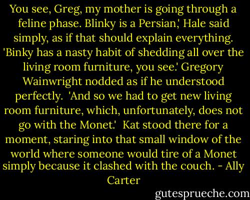 You see, Greg, my mother is going through a feline phase. Blinky is a Persian,' Hale said simply, as if that should explain everything. 'Binky has a nasty habit of shedding all over the living room furniture, you see.' Gregory Wainwright nodded as if he understood perfectly.<br /><br />'And so we had to get new living room furniture, which, unfortunately, does not go with the Monet.'<br /><br />Kat stood there for a moment, staring into that small window of the world where someone would tire of a Monet simply because it clashed with the couch. - Ally Carter