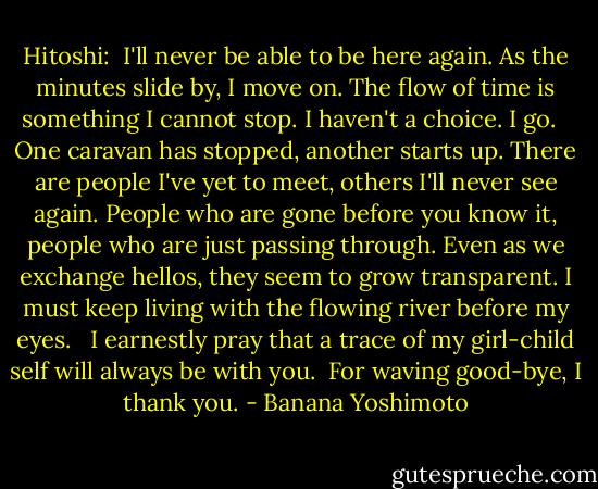 Hitoshi:<br /><br />I'll never be able to be here again. As the minutes slide by, I move on. The flow of time is something I cannot stop. I haven't a choice. I go. <br /><br />One caravan has stopped, another starts up. There are people I've yet to meet, others I'll never see again. People who are gone before you know it, people who are just passing through. Even as we exchange hellos, they seem to grow transparent. I must keep living with the flowing river before my eyes. <br /><br />I earnestly pray that a trace of my girl-child self will always be with you.<br /><br />For waving good-bye, I thank you. - Banana Yoshimoto