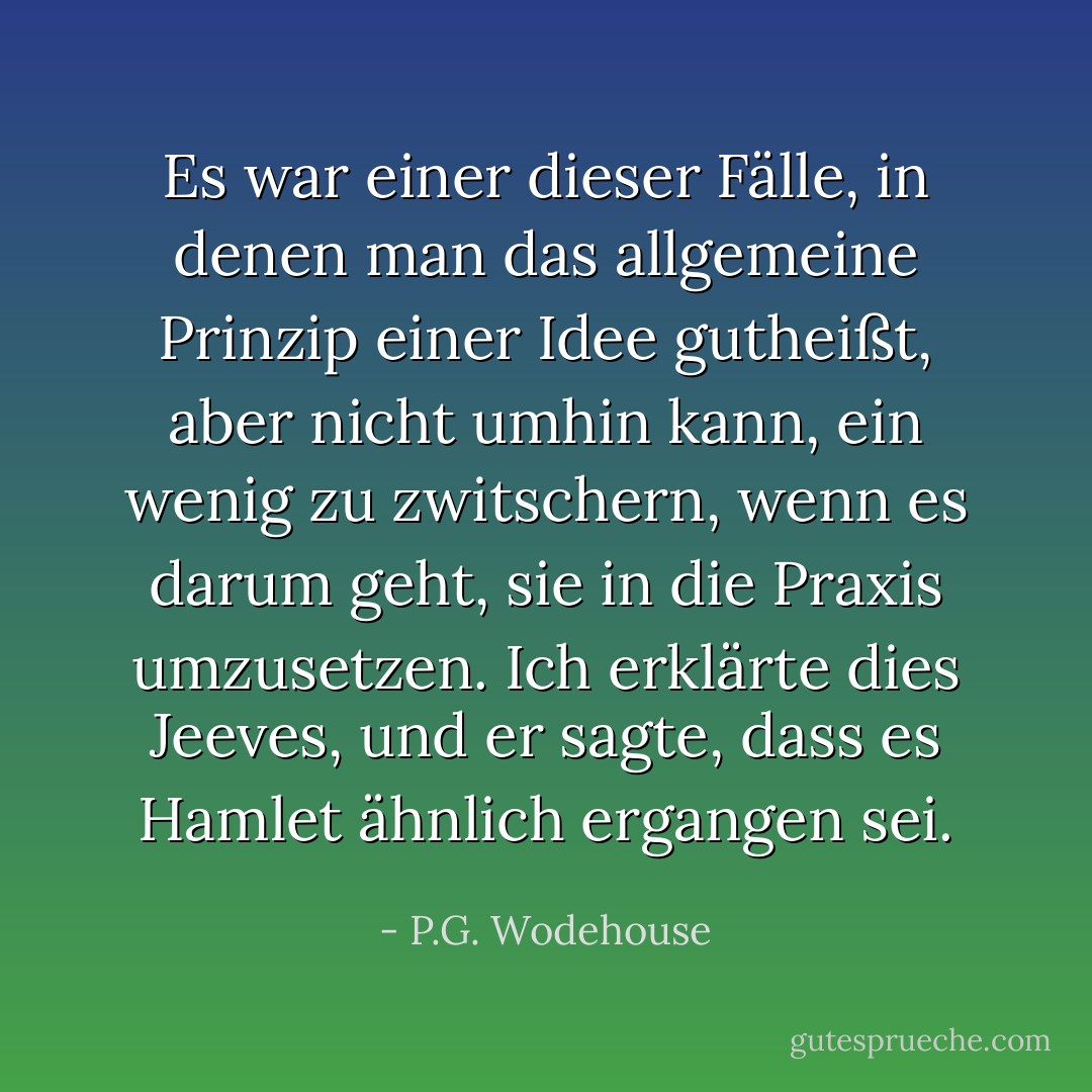 Es war einer dieser Fälle, in denen man das allgemeine Prinzip einer Idee gutheißt, aber nicht umhin kann, ein wenig zu zwitschern, wenn es darum geht, sie in die Praxis umzusetzen. Ich erklärte dies Jeeves, und er sagte, dass es Hamlet ähnlich ergangen sei. - P.G. Wodehouse<
