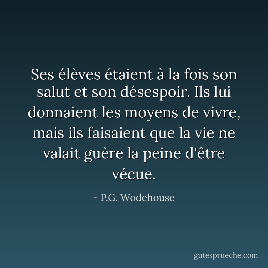 Ses élèves étaient à la fois son salut et son désespoir. Ils lui donnaient les moyens de vivre, mais ils faisaient que la vie ne valait guère la peine d'être vécue. - P.G. Wodehouse