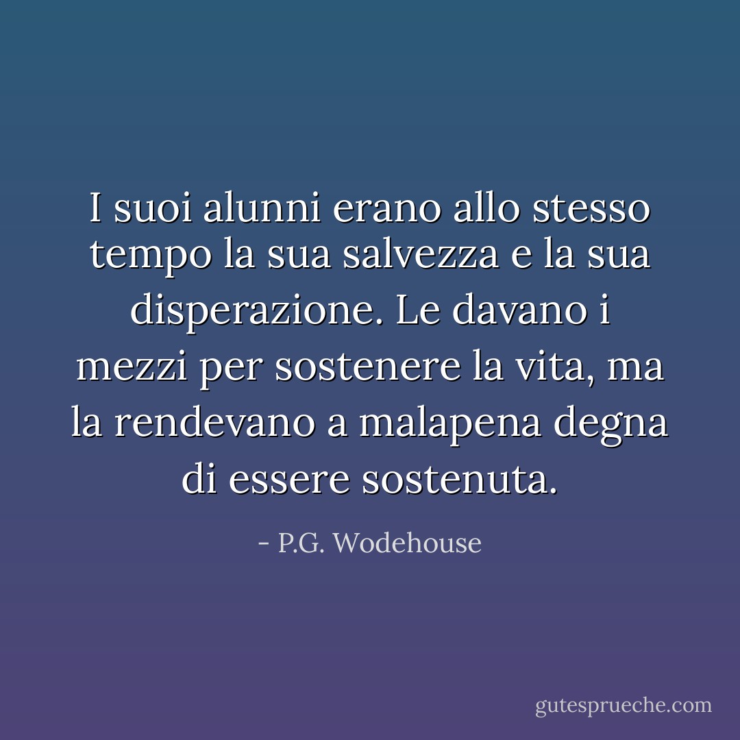 I suoi alunni erano allo stesso tempo la sua salvezza e la sua disperazione. Le davano i mezzi per sostenere la vita, ma la rendevano a malapena degna di essere sostenuta. - P.G. Wodehouse