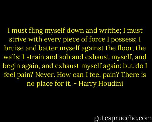 I must fling myself down and writhe; I must strive with every piece of force I possess; I bruise and batter myself against the floor, the walls; I strain and sob and exhaust myself, and begin again, and exhaust myself again; but do I feel pain? Never. How can I feel pain? There is no place for it. - Harry Houdini
